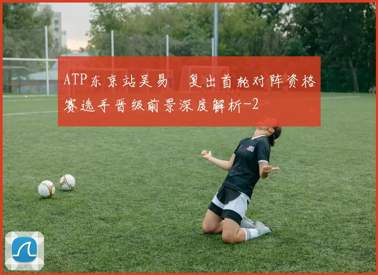 ATP东京站吴易昺复出首轮对阵资格赛选手晋级前景深度解析