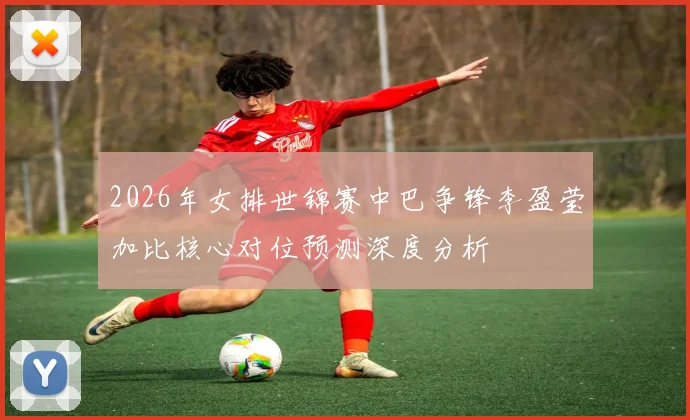 2026年女排世锦赛中巴争锋李盈莹加比核心对位预测深度分析