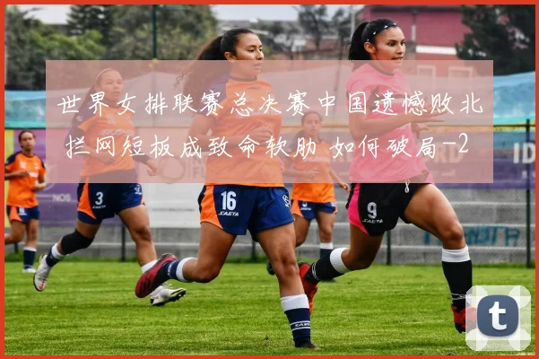 世界女排联赛总决赛中国遗憾败北 拦网短板成致命软肋 如何破局