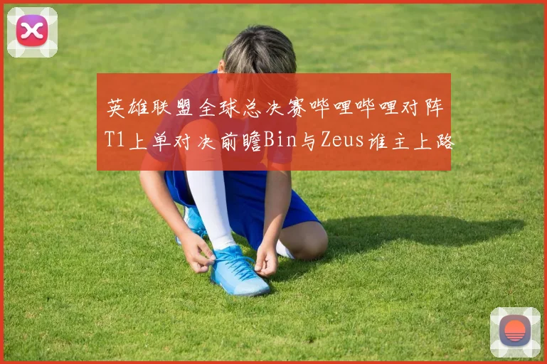 英雄联盟全球总决赛哔哩哔哩对阵T1上单对决前瞻Bin与Zeus谁主上路
