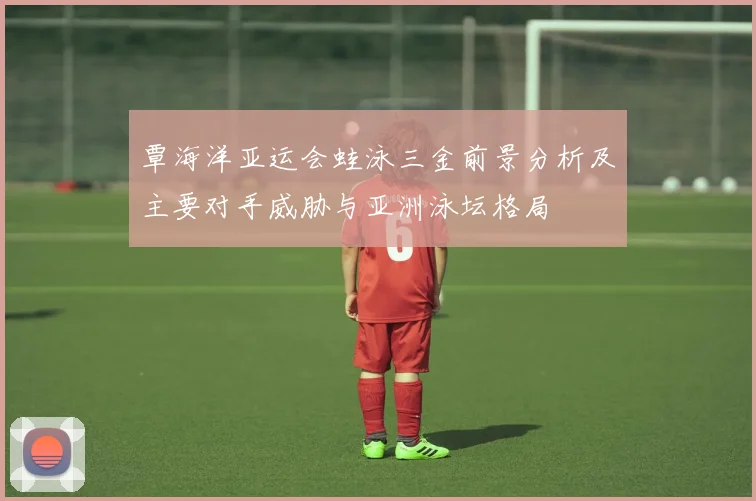 覃海洋亚运会蛙泳三金前景分析及主要对手威胁与亚洲泳坛格局