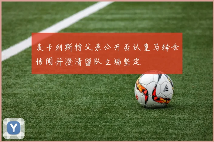 麦卡利斯特父亲公开否认皇马转会传闻并澄清留队立场坚定