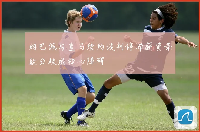 姆巴佩与皇马续约谈判停滞薪资条款分歧成核心障碍