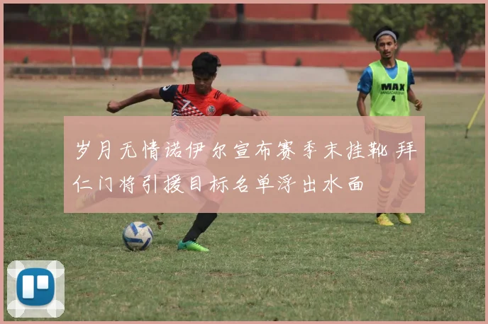 岁月无情诺伊尔宣布赛季末挂靴 拜仁门将引援目标名单浮出水面