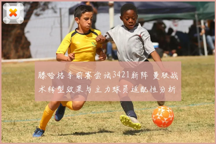 滕哈格季前赛尝试3421新阵 曼联战术转型效果与主力球员适配性分析