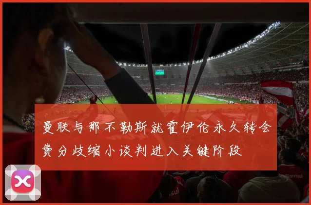曼联与那不勒斯就霍伊伦永久转会费分歧缩小谈判进入关键阶段