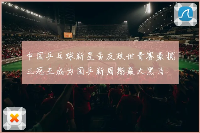 中国乒乓球新星黄友政世青赛豪揽三冠王成为国乒新周期最大黑马
