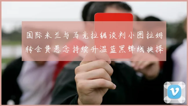 国际米兰与马竞拉锯谈判小图拉姆转会费悬念持续升温蓝黑锋线抉择