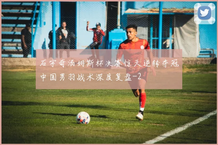 石宇奇汤姆斯杯决赛惊天逆转夺冠中国男羽战术深度复盘