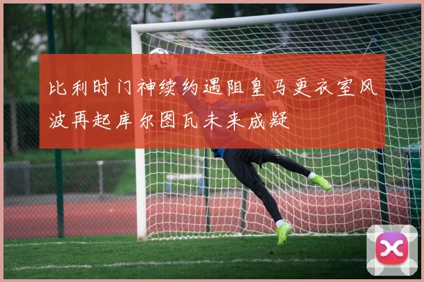 比利时门神续约遇阻皇马更衣室风波再起库尔图瓦未来成疑