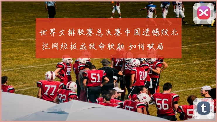 世界女排联赛总决赛中国遗憾败北 拦网短板成致命软肋 如何破局