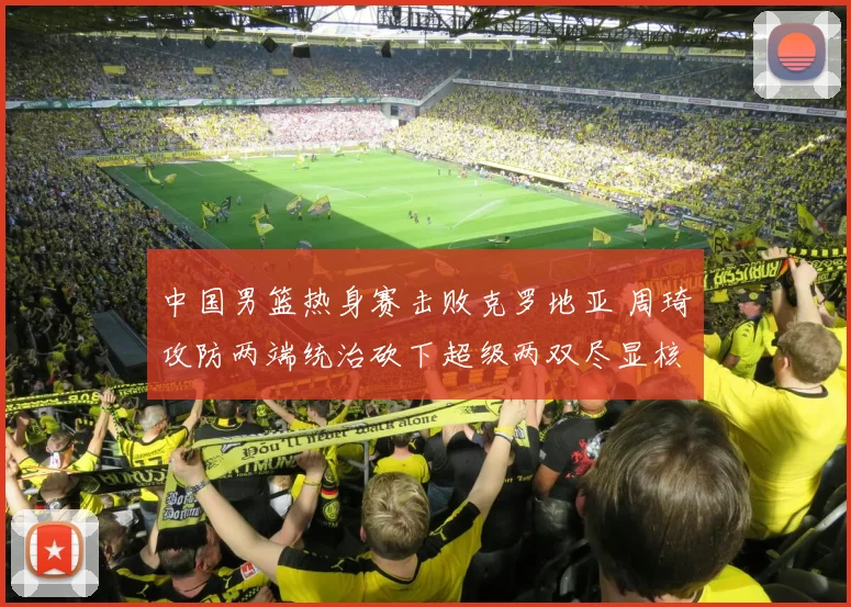 中国男篮热身赛击败克罗地亚 周琦攻防两端统治砍下超级两双尽显核心价值