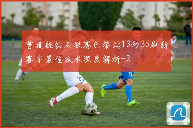曾建航钻石联赛巴黎站13秒35刷新赛季最佳技术深度解析