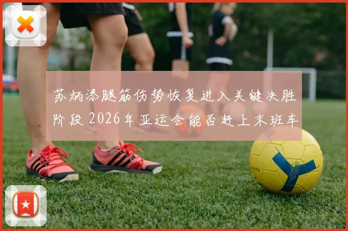 苏炳添腿筋伤势恢复进入关键决胜阶段 2026年亚运会能否赶上末班车成最大焦点