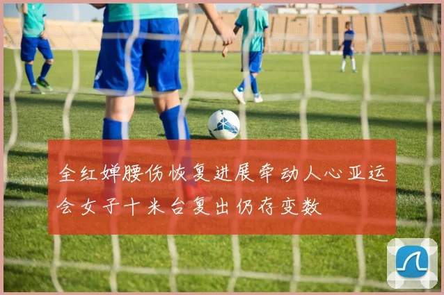 全红婵腰伤恢复进展牵动人心亚运会女子十米台复出仍存变数