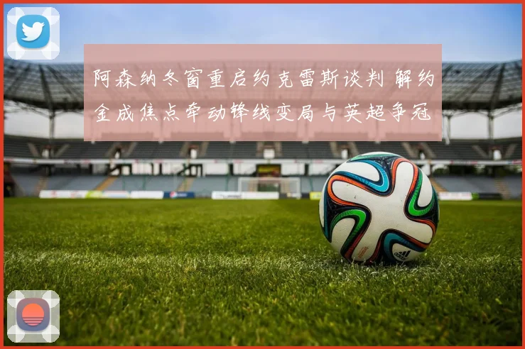 阿森纳冬窗重启约克雷斯谈判 解约金成焦点牵动锋线变局与英超争冠