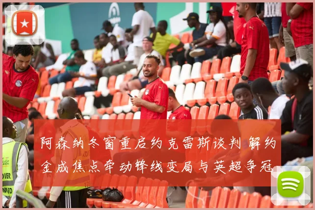 阿森纳冬窗重启约克雷斯谈判 解约金成焦点牵动锋线变局与英超争冠