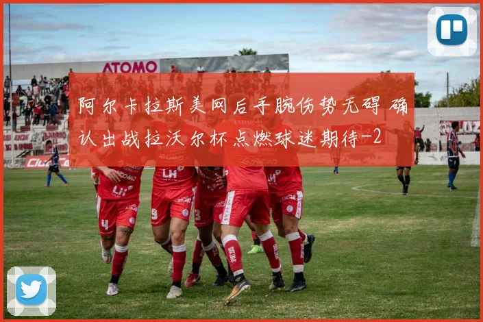 阿尔卡拉斯美网后手腕伤势无碍 确认出战拉沃尔杯点燃球迷期待