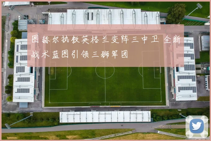 图赫尔执教英格兰变阵三中卫 全新战术蓝图引领三狮军团