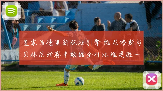 皇家马德里新双核引擎 维尼修斯与贝林厄姆赛季数据全对比谁更胜一筹