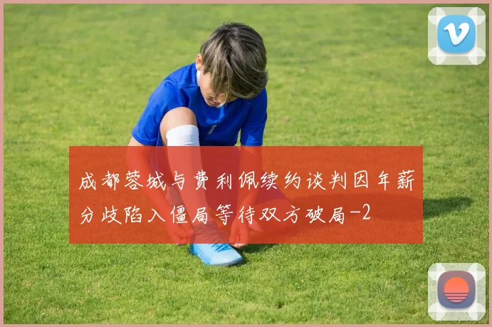 成都蓉城与费利佩续约谈判因年薪分歧陷入僵局等待双方破局