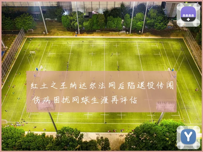 红土之王纳达尔法网后陷退役传闻 伤病困扰网球生涯再评估