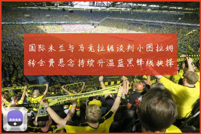 国际米兰与马竞拉锯谈判小图拉姆转会费悬念持续升温蓝黑锋线抉择