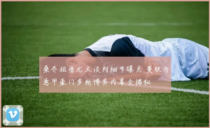 桑乔租借尤文谈判细节曝光 曼联与意甲豪门多轮博弈内幕全揭秘