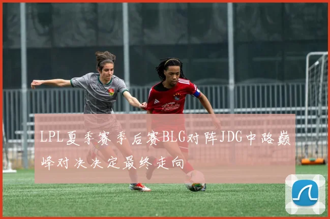 LPL夏季赛季后赛BLG对阵JDG中路巅峰对决决定最终走向