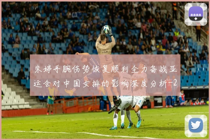 朱婷手腕伤势恢复顺利全力备战亚运会对中国女排的影响深度分析