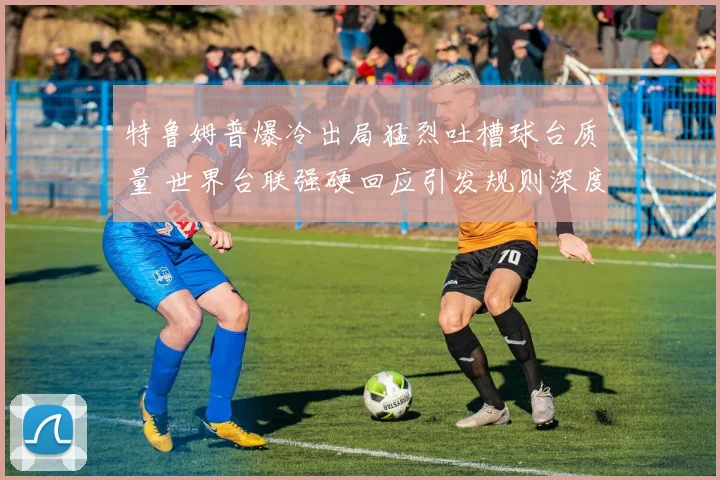 特鲁姆普爆冷出局猛烈吐槽球台质量 世界台联强硬回应引发规则深度探讨