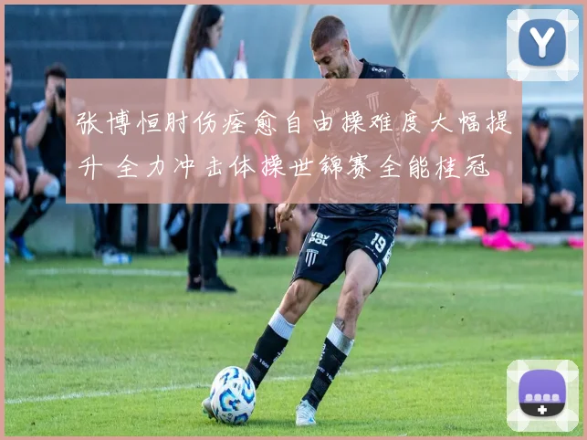 张博恒肘伤痊愈自由操难度大幅提升 全力冲击体操世锦赛全能桂冠