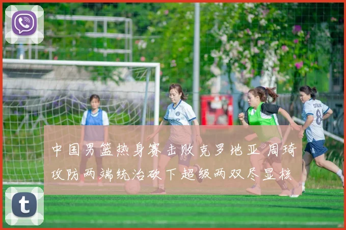 中国男篮热身赛击败克罗地亚 周琦攻防两端统治砍下超级两双尽显核心价值