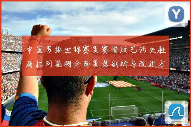 中国男排世锦赛复赛惜败巴西决胜局拦网漏洞全面复盘剖析与改进方向