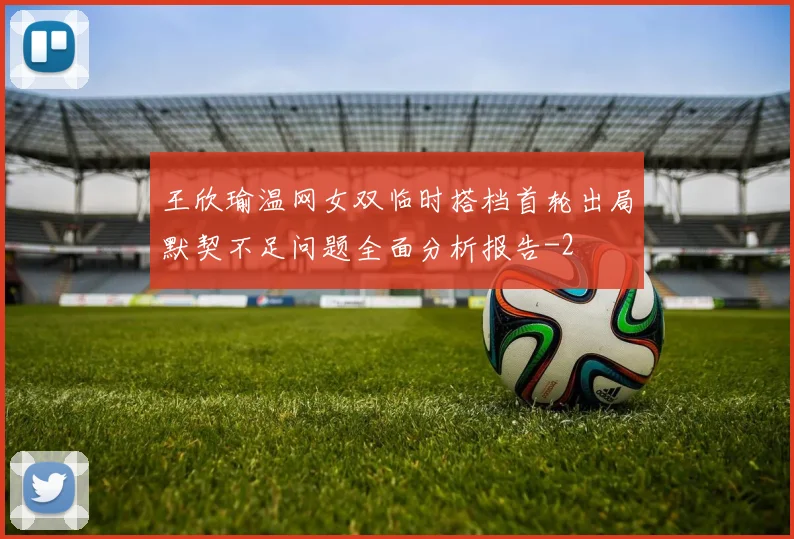 王欣瑜温网女双临时搭档首轮出局默契不足问题全面分析报告