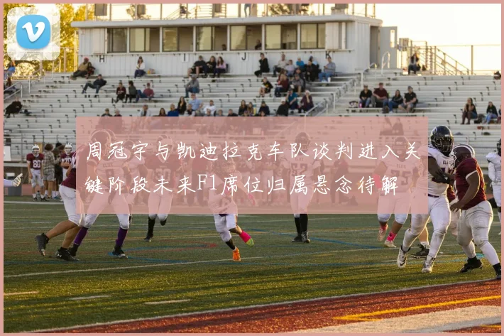 周冠宇与凯迪拉克车队谈判进入关键阶段未来F1席位归属悬念待解