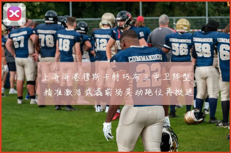 上海海港穆斯卡特巧布三中卫阵型 精准激活武磊前场灵动跑位再掀进攻狂潮