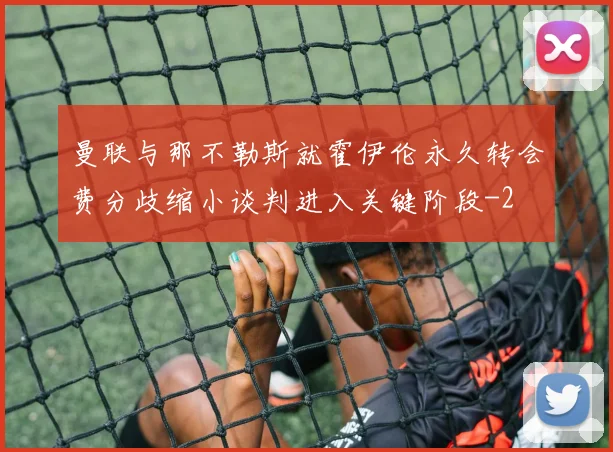 曼联与那不勒斯就霍伊伦永久转会费分歧缩小谈判进入关键阶段