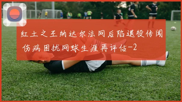 红土之王纳达尔法网后陷退役传闻 伤病困扰网球生涯再评估