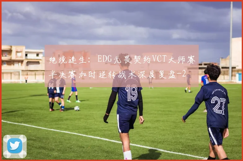 绝境逢生:EDG无畏契约VCT大师赛半决赛加时逆转战术深度复盘