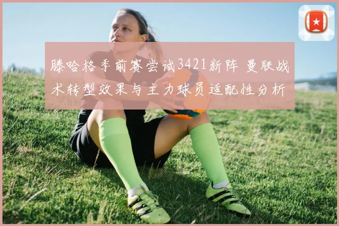 滕哈格季前赛尝试3421新阵 曼联战术转型效果与主力球员适配性分析