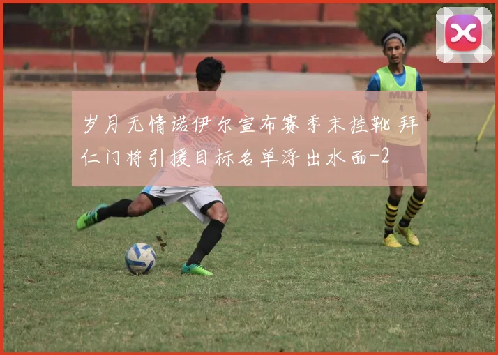 岁月无情诺伊尔宣布赛季末挂靴 拜仁门将引援目标名单浮出水面