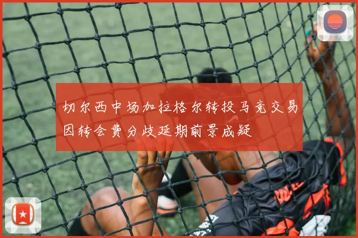 切尔西中场加拉格尔转投马竞交易因转会费分歧延期前景成疑