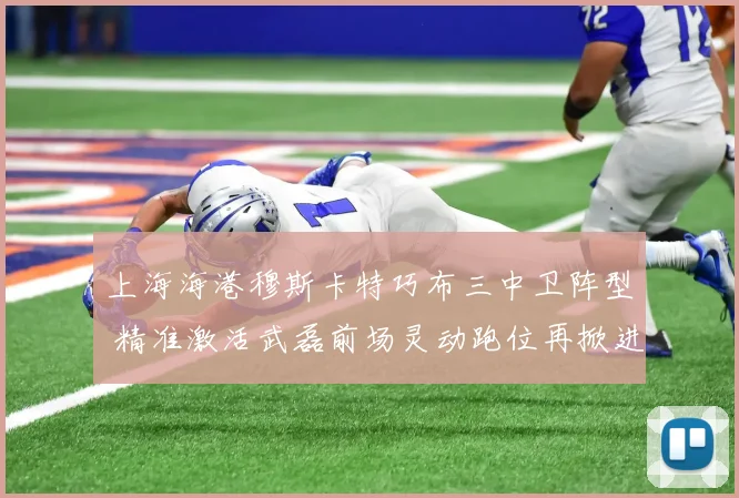 上海海港穆斯卡特巧布三中卫阵型 精准激活武磊前场灵动跑位再掀进攻狂潮