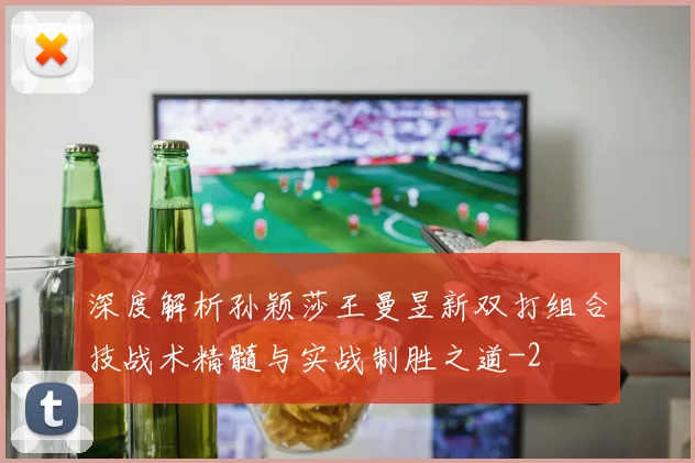 深度解析孙颖莎王曼昱新双打组合技战术精髓与实战制胜之道