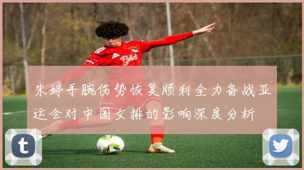 朱婷手腕伤势恢复顺利全力备战亚运会对中国女排的影响深度分析