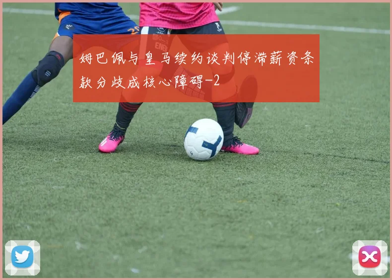姆巴佩与皇马续约谈判停滞薪资条款分歧成核心障碍