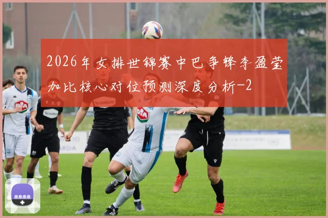 2026年女排世锦赛中巴争锋李盈莹加比核心对位预测深度分析