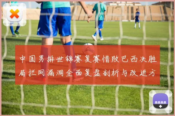 中国男排世锦赛复赛惜败巴西决胜局拦网漏洞全面复盘剖析与改进方向