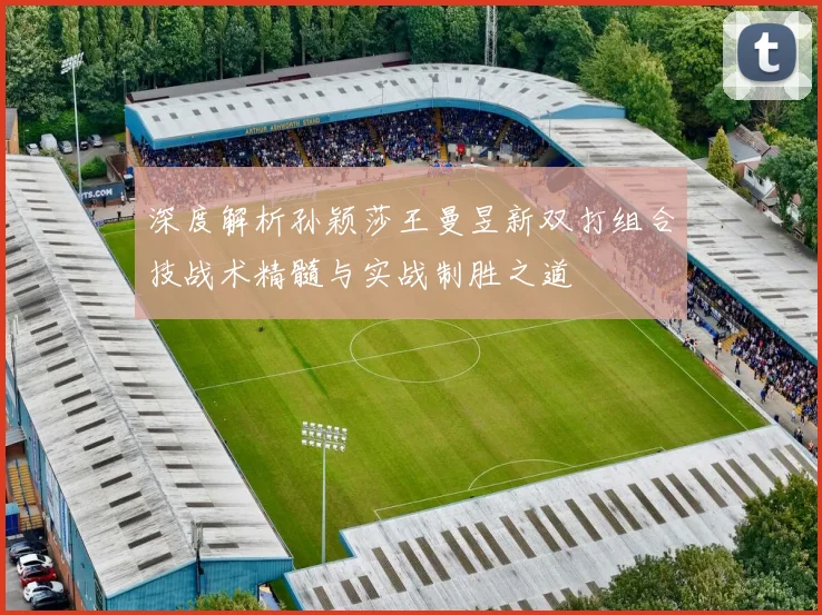 深度解析孙颖莎王曼昱新双打组合技战术精髓与实战制胜之道